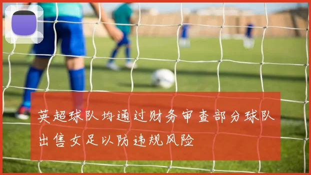 英超球队均通过财务审查部分球队出售女足以防违规风险