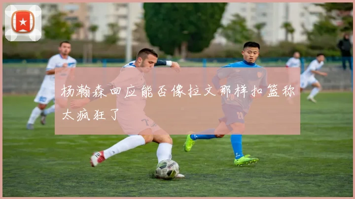 杨瀚森回应能否像拉文那样扣篮称太疯狂了