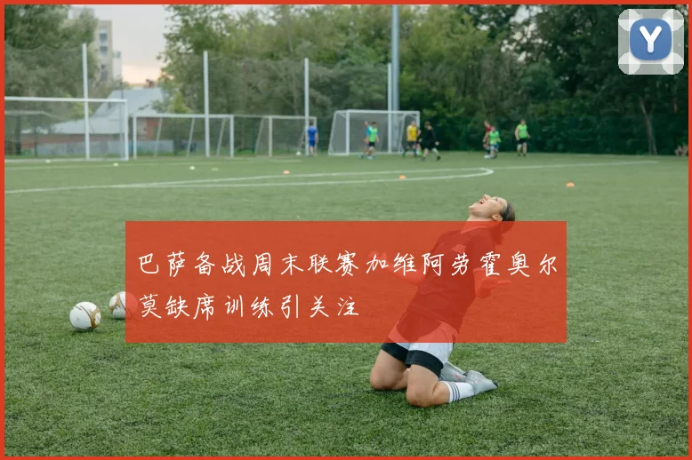 巴萨备战周末联赛加维阿劳霍奥尔莫缺席训练引关注