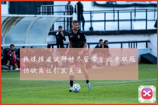 韩媒报道波耶特尽管带全北夺双冠仍欲离任引发关注
