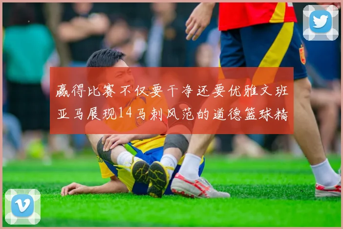 赢得比赛不仅要干净还要优雅文班亚马展现14马刺风范的道德篮球精神