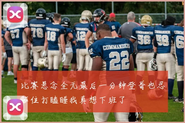 比赛悬念全无最后一分钟登哥也忍不住打瞌睡我真想下班了