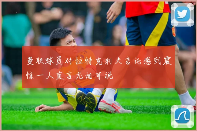 曼联球员对拉特克利夫言论感到震惊一人直言无话可说