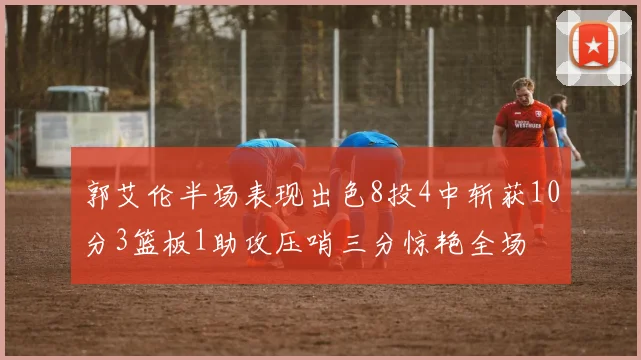 郭艾伦半场表现出色8投4中斩获10分3篮板1助攻压哨三分惊艳全场