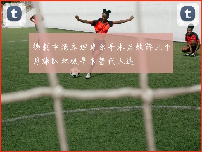 热刺中场本坦库尔手术后缺阵三个月球队积极寻求替代人选