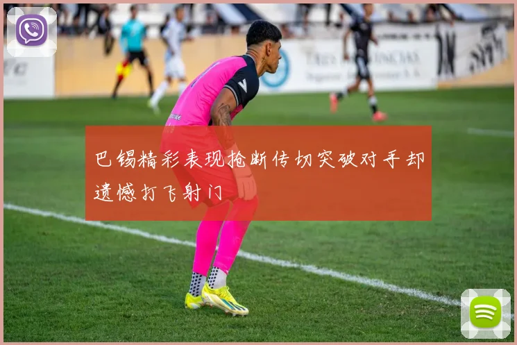 巴锡精彩表现抢断传切突破对手却遗憾打飞射门