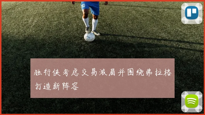 独行侠考虑交易浓眉并围绕弗拉格打造新阵容
