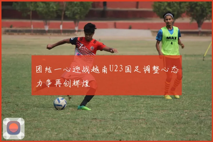 团结一心迎战越南U23国足调整心态力争再创辉煌