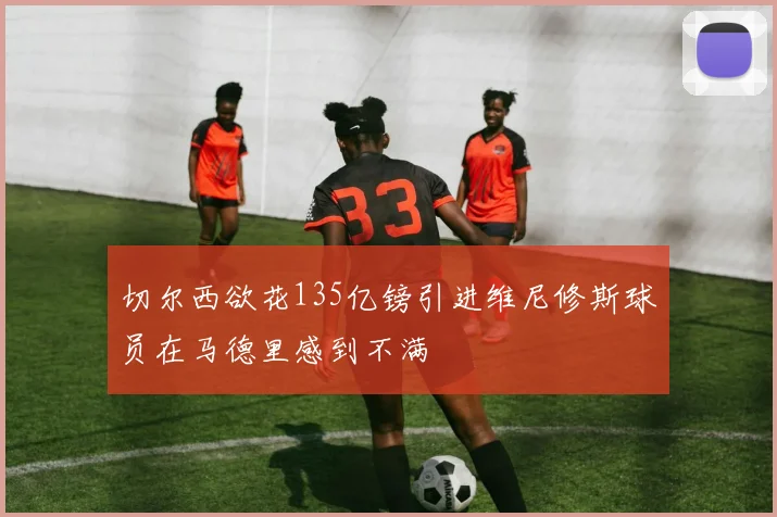 切尔西欲花135亿镑引进维尼修斯球员在马德里感到不满