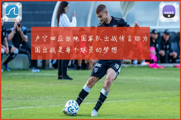卢宁回应拒绝国家队出战传言称为国出战是每个球员的梦想