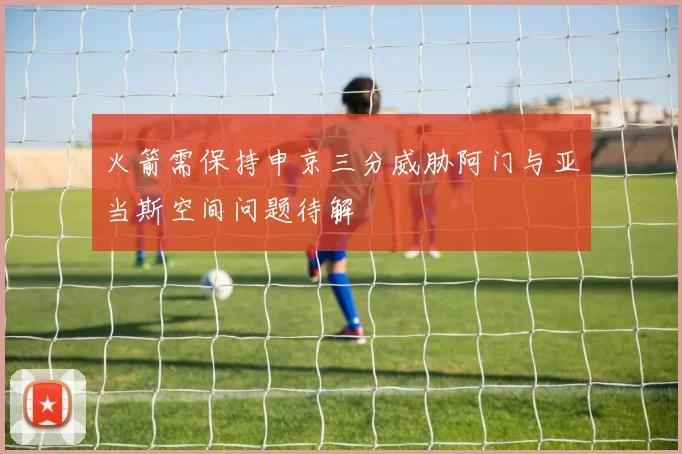 火箭需保持申京三分威胁阿门与亚当斯空间问题待解