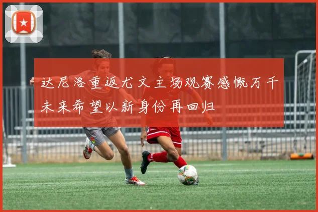 达尼洛重返尤文主场观赛感慨万千未来希望以新身份再回归