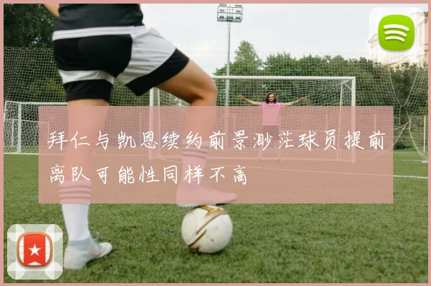 拜仁与凯恩续约前景渺茫球员提前离队可能性同样不高