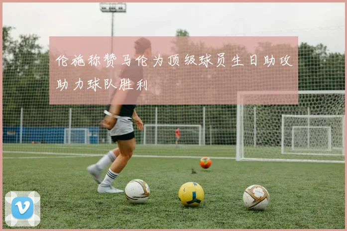 伦施称赞马伦为顶级球员生日助攻助力球队胜利