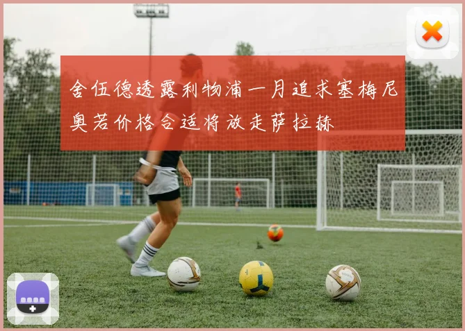 舍伍德透露利物浦一月追求塞梅尼奥若价格合适将放走萨拉赫