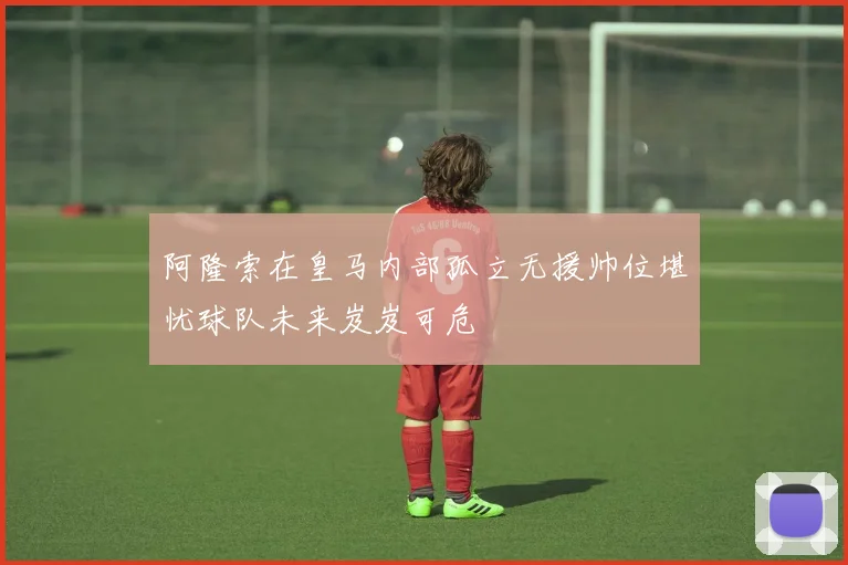 阿隆索在皇马内部孤立无援帅位堪忧球队未来岌岌可危