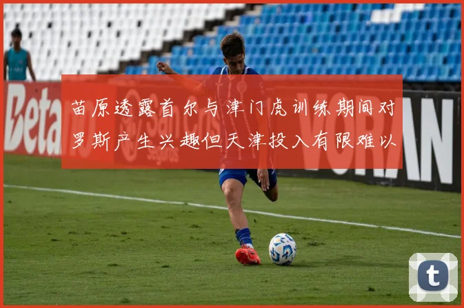 苗原透露首尔与津门虎训练期间对罗斯产生兴趣但天津投入有限难以引进