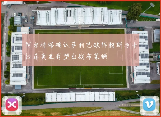 阿尔特塔确认萨利巴缺阵赖斯与卡拉菲奥里有望出战布莱顿
