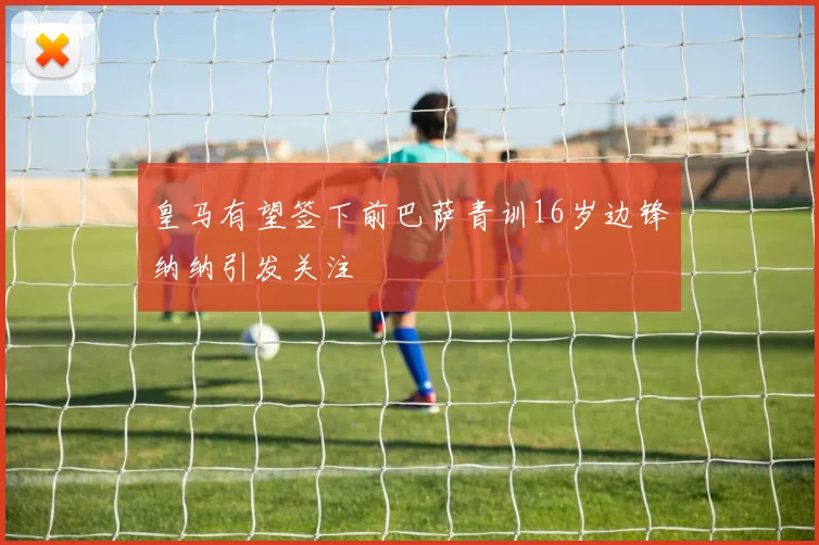 皇马有望签下前巴萨青训16岁边锋纳纳引发关注