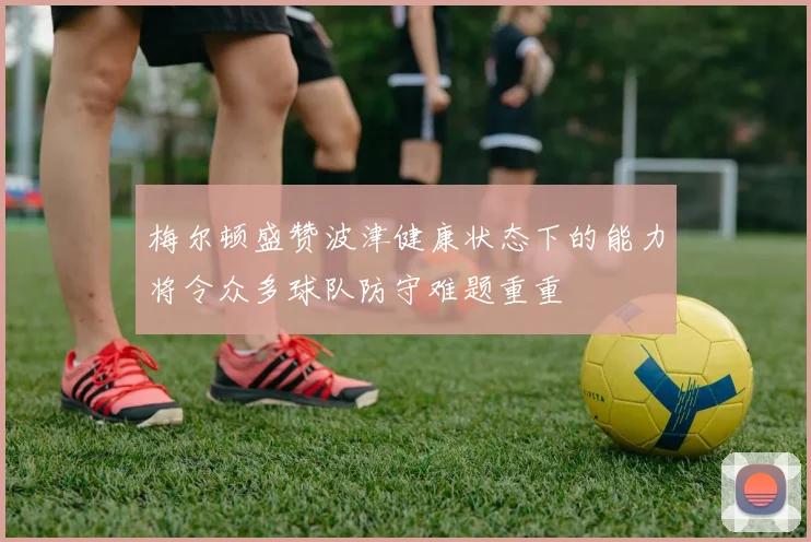 梅尔顿盛赞波津健康状态下的能力将令众多球队防守难题重重