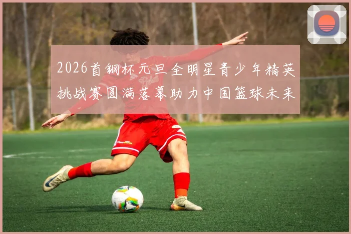 2026首钢杯元旦全明星青少年精英挑战赛圆满落幕助力中国篮球未来发展