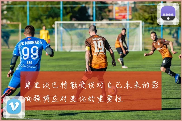 库里谈巴特勒受伤对自己未来的影响强调应对变化的重要性