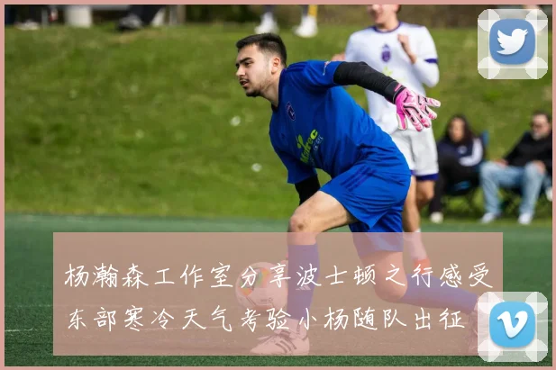 杨瀚森工作室分享波士顿之行感受东部寒冷天气考验小杨随队出征