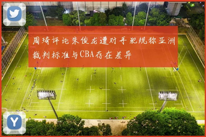 周琦评论朱俊龙遭对手犯规称亚洲裁判标准与CBA存在差异