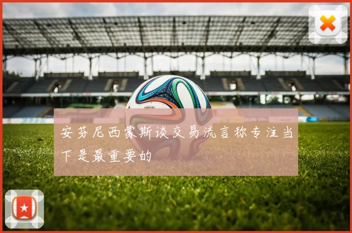 安芬尼西蒙斯谈交易流言称专注当下是最重要的
