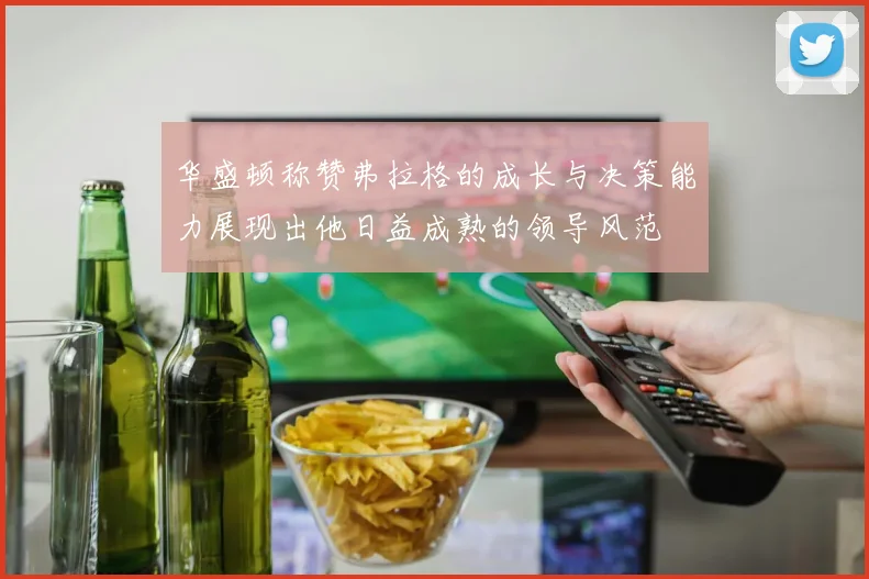 华盛顿称赞弗拉格的成长与决策能力展现出他日益成熟的领导风范