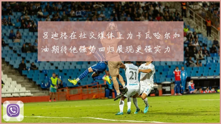 吕迪格在社交媒体上为卡瓦哈尔加油期待他强势回归展现更强实力
