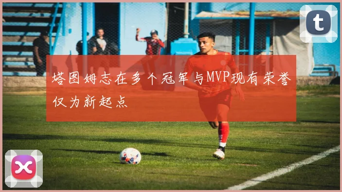 塔图姆志在多个冠军与MVP现有荣誉仅为新起点