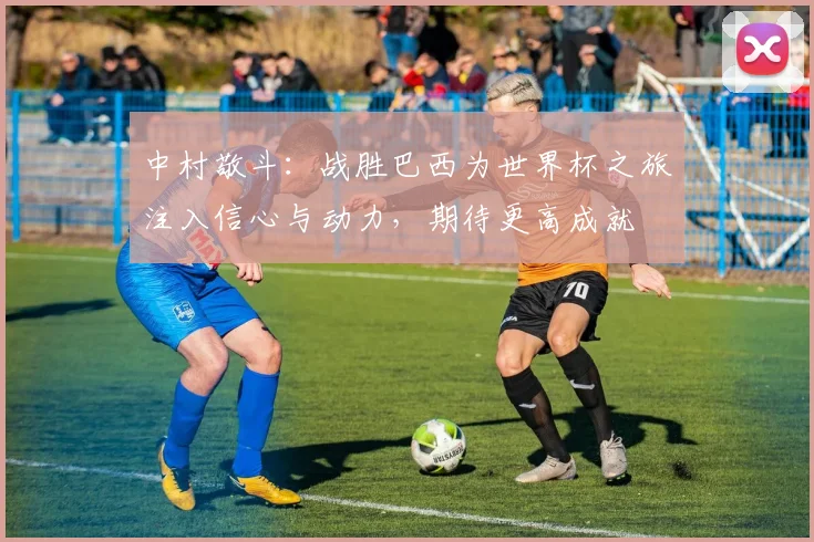 中村敬斗：战胜巴西为世界杯之旅注入信心与动力，期待更高成就