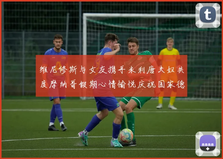 维尼修斯与女友携手米利唐夫妇共度摩纳哥假期心情愉悦庆祝国家德比胜利