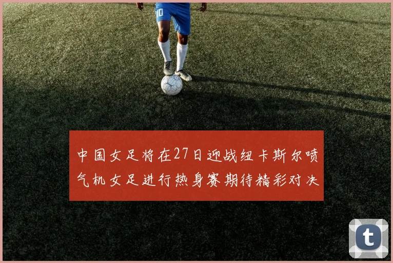 中国女足将在27日迎战纽卡斯尔喷气机女足进行热身赛期待精彩对决