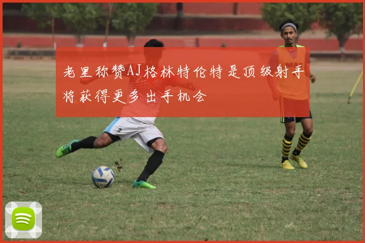 老里称赞AJ格林特伦特是顶级射手将获得更多出手机会