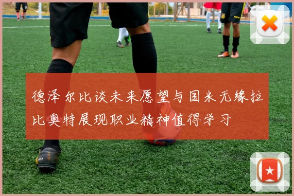 德泽尔比谈未来愿望与国米无缘拉比奥特展现职业精神值得学习