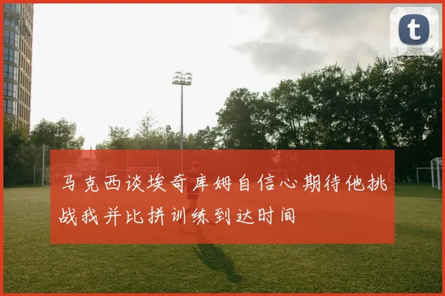 马克西谈埃奇库姆自信心期待他挑战我并比拼训练到达时间