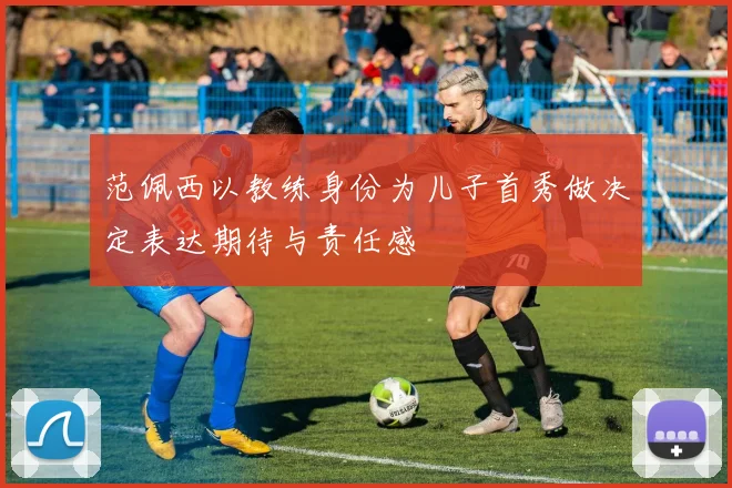 范佩西以教练身份为儿子首秀做决定表达期待与责任感