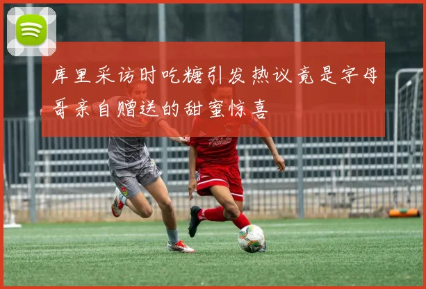 库里采访时吃糖引发热议竟是字母哥亲自赠送的甜蜜惊喜