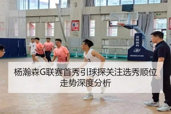 杨瀚森G联赛首秀引球探关注选秀顺位走势深度分析
